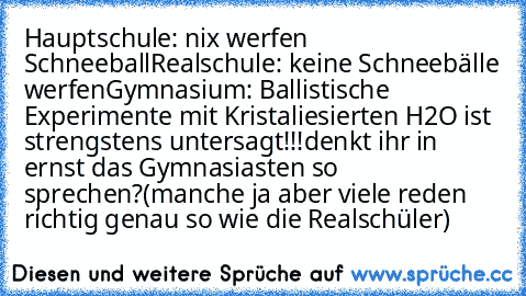 Hauptschule: nix werfen Schneeball
Realschule: keine Schneebälle werfen
Gymnasium: Ballistische Experimente mit Kristaliesierten H2O ist strengstens untersagt!!!
denkt ihr in ernst das Gymnasiasten so sprechen?
(manche ja aber viele reden richtig genau so wie die Realschüler)