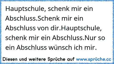 Hauptschule, schenk mir ein Abschluss.
Schenk mir ein Abschluss von dir.
Hauptschule, schenk mir ein Abschluss.
Nur so ein Abschluss wünsch ich mir.