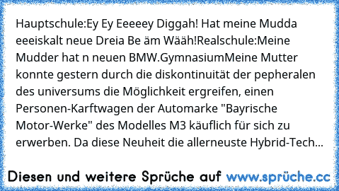 Hauptschule:
Ey Ey Eeeeey Diggah! Hat meine Mudda eeeiskalt neue Dreia Be äm Wääh!
Realschule:
Meine Mudder hat n neuen BMW.
Gymnasium
Meine Mutter konnte gestern durch die diskontinuität der pepheralen des universums die Möglichkeit ergreifen, einen Personen-Karftwagen der Automarke "Bayrische Motor-Werke" des Modelles M3 käuflich für sich zu erwerben. Da diese Neuheit die allerneuste Hybrid-T...