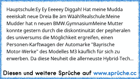 Hauptschule:
Ey Ey Eeeeey Diggah! Hat meine Mudda eeeiskalt neue Dreia Be äm Wääh!
Realschule:
Meine Mudder hat n neuen BMW.
Gymnasium
Meine Mutter konnte gestern durch die diskontinuität der pepheralen des universums die Möglichkeit ergreifen, einen Personen-Karftwagen der Automarke "Bayrische Motor-Werke" des Modelles M3 käuflich für sich zu erwerben. Da diese Neuheit die allerneuste Hybrid-T...