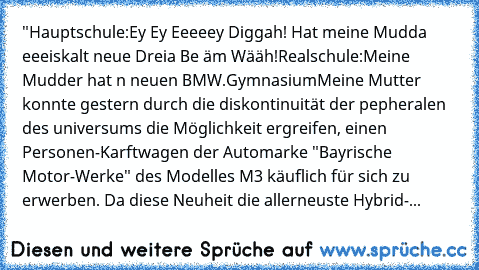 "Hauptschule:
Ey Ey Eeeeey Diggah! Hat meine Mudda eeeiskalt neue Dreia Be äm Wääh!
Realschule:
Meine Mudder hat n neuen BMW.
Gymnasium
Meine Mutter konnte gestern durch die diskontinuität der pepheralen des universums die Möglichkeit ergreifen, einen Personen-Karftwagen der Automarke "Bayrische Motor-Werke" des Modelles M3 käuflich für sich zu erwerben. Da diese Neuheit die allerneuste Hybrid-...