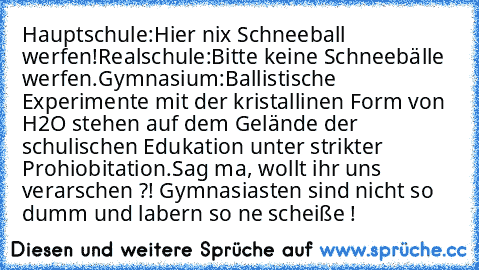 Hauptschule:
Hier nix Schneeball werfen!
Realschule:
Bitte keine Schneebälle werfen.
Gymnasium:
Ballistische Experimente mit der kristallinen Form von H2O stehen auf dem Gelände der schulischen Edukation unter strikter Prohiobitation.
Sag ma, wollt ihr uns verarschen ?! Gymnasiasten sind nicht so dumm und labern so ne scheiße !