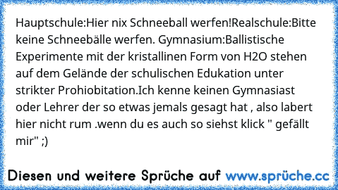 Hauptschule:
Hier nix Schneeball werfen!
Realschule:
Bitte keine Schneebälle werfen. Gymnasium:
Ballistische Experimente mit der kristallinen Form von H2O stehen auf dem Gelände der schulischen Edukation unter strikter Prohiobitation.
Ich kenne keinen Gymnasiast oder Lehrer der so etwas jemals gesagt hat , also labert hier nicht rum .
wenn du es auch so siehst klick " gefällt mir" ;)