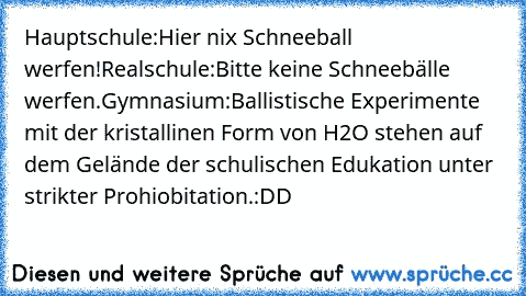 Hauptschule:
Hier nix Schneeball werfen!
Realschule:
Bitte keine Schneebälle werfen.
Gymnasium:
Ballistische Experimente mit der kristallinen Form von H2O stehen auf dem Gelände der schulischen Edukation unter strikter Prohiobitation.
:DD