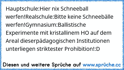 Hauptschule:
Hier nix Schneeball werfen!
Realschule:
Bitte keine Schneebälle werfen!
Gymnasium:
Ballistische Experimente mit kristallinem H²O auf dem Areal dieser
pädagogischen Institutionen unterliegen striktester Prohibition!
:D