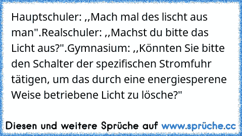 Hauptschuler: ,,Mach mal des lischt aus man".
Realschuler: ,,Machst du bitte das Licht aus?".
Gymnasium: ,,Könnten Sie bitte den Schalter der spezifischen Stromfuhr tätigen, um das durch﻿ eine energiesperene Weise betriebene Licht zu lösche?"