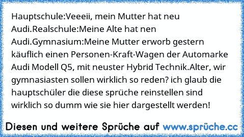 Hauptschule:
Veeeii, mein Mutter hat neu Audi.
Realschule:
Meine Alte hat nen Audi.
Gymnasium:
Meine Mutter erworb gestern käuflich einen Personen-Kraft-Wagen der Automarke Audi Modell Q5, mit neuster Hybrid Technik.
Alter, wir gymnasiasten sollen wirklich so reden? ich glaub die hauptschüler die diese sprüche reinstellen sind wirklich so dumm wie sie hier dargestellt werden!