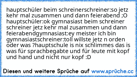 hauptschüler beim schreiner
schreiner:so jetz kehr mal zusammen und dann feierabend ;O 
hauptschüler:ok 
gymnasiast beim schreiner 
schreiner jetz kehr mal zusammen und dann feierabend
gymnasiast:ey meister ich bin gymnasiast
schreiner:toll willste jetz n orden oder was ?
hauptschule is nix schlimmes das is was für sprachbegabte und für leute mit kopf und hand und nicht nur kopf :D