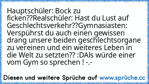 Hauptschüler: Bock zu ficken??
Realschüler: Hast du Lust auf Geschlechtsverkehr??
Gymnasiasten: Verspührst du auch einen gewissen drang unsere beiden geschlechtsorgane zu vereinen und ein weiteres Leben in die Welt zu setzten?? :D
Als würde einer vom Gym so sprechen ! -.-