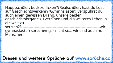 Hauptschüler: bock zu ficken??
Realschüler: hast du Lust auf Geschlechtsverkehr??
Gymnnsiasten: Verspührst du auch einen gewissen Drang, unsere beiden geschlechtsorgane zu vereinen und ein weiteres Leben in die welt zu setzten??
-----------------------------------------------------------------
wir gymnasiasten sprechen gar nicht so... wir sind auch nur Menschen