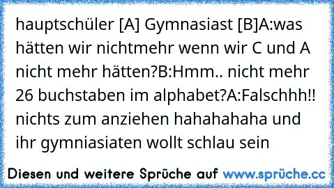 hauptschüler [A] Gymnasiast [B]
A:was hätten wir nichtmehr wenn wir C und A nicht mehr hätten?
B:Hmm.. nicht mehr 26 buchstaben im alphabet?
A:Falschhh!! nichts zum anziehen 
hahahahaha und ihr gymniasiaten wollt schlau sein