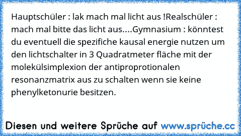 Hauptschüler : lak mach mal licht aus !
Realschüler : mach mal bitte das licht aus.
...
Gymnasium : könntest du eventuell die spezifiche kausal energie nutzen um den lichtschalter in 3 Quadratmeter fläche mit der molekülsimplexion der antiproprotionalen resonanzmatrix aus zu schalten wenn sie keine phenylketonurie besitzen.