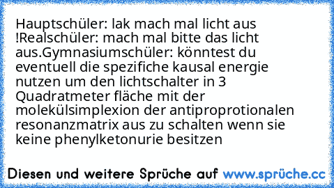 Hauptschüler: lak mach mal licht aus !
Realschüler: mach mal bitte das licht aus.
Gymnasiumschüler: könntest du eventuell die spezifiche kausal energie nutzen um den lichtschalter in 3 Quadratmeter fläche mit der molekülsimplexion der antiproprotionalen resonanzmatrix aus zu schalten wenn sie keine phenylketonurie besitzen