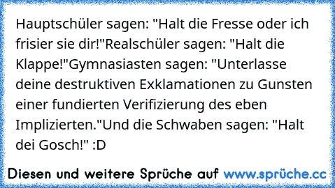 Hauptschüler sagen: "Halt die Fresse oder ich frisier sie dir!"
Realschüler sagen: "Halt die Klappe!"
Gymnasiasten sagen: "Unterlasse deine destruktiven Exklamationen zu Gunsten einer fundierten Verifizierung des eben Implizierten."
Und die Schwaben sagen: "Halt dei Gosch!" :D