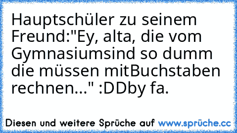 Hauptschüler zu seinem Freund:
"Ey, alta, die vom Gymnasium
sind so dumm die müssen mit
Buchstaben rechnen..." :DD
by fa.