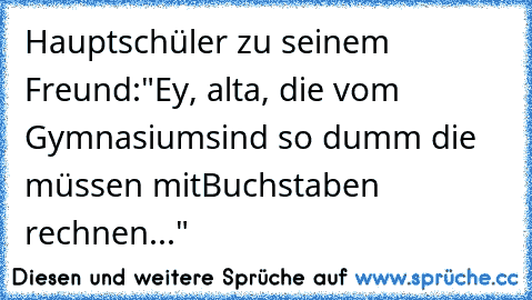 Hauptschüler zu seinem Freund:
"Ey, alta, die vom Gymnasium
sind so dumm die müssen mit
Buchstaben rechnen..."