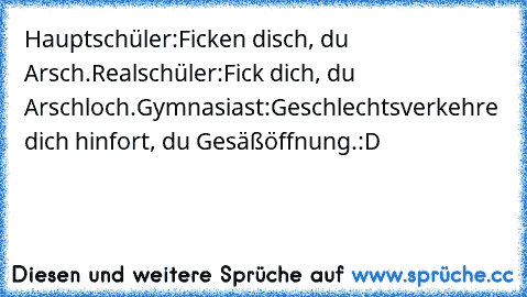 Hauptschüler:
Ficken disch, du Arsch.
Realschüler:
Fick dich, du Arschloch.
Gymnasiast:
Geschlechtsverkehre dich hinfort, du Gesäßöffnung.
:D