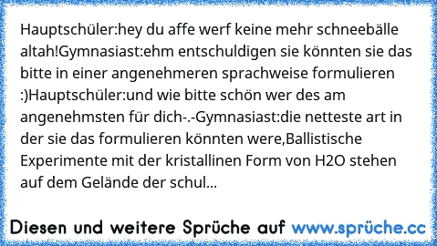 Hauptschüler:
hey du affe werf keine mehr schneebälle altah!
Gymnasiast:
ehm entschuldigen sie könnten sie das bitte in einer angenehmeren sprachweise formulieren :)
Hauptschüler:
und wie bitte schön wer des am angenehmsten für dich-.-
Gymnasiast:
die netteste art in der sie das formulieren könnten were,
Ballistische Experimente mit der kristallinen Form von H2O stehen auf dem Gelände der schulisc...