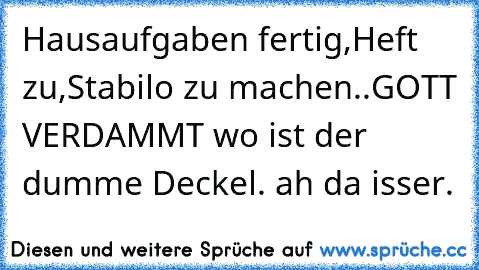 Hausaufgaben fertig,
Heft zu,
Stabilo zu machen..
GOTT VERDAMMT wo ist der dumme Deckel. ah da isser.