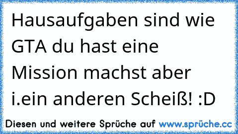 Hausaufgaben sind wie GTA du hast eine Mission machst aber i.ein anderen Scheiß! :D