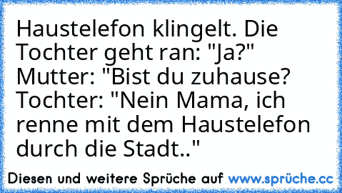 Haustelefon klingelt. Die Tochter geht ran: "Ja?" Mutter: "Bist du zuhause? Tochter: "Nein Mama, ich renne mit dem Haustelefon durch die Stadt.."