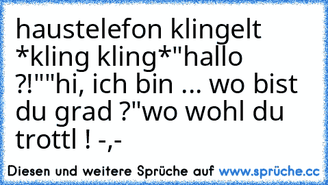 haustelefon klingelt *kling kling*
"hallo ?!"
"hi, ich bin ... wo bist du grad ?"
wo wohl du trottl ! -,-