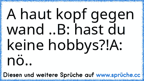 A haut kopf gegen wand ..
B: hast du keine hobbys?!
A: nö..