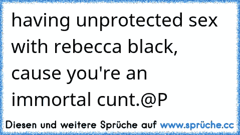 having unprotected sex with rebecca black, cause you're an immortal cunt.
@P