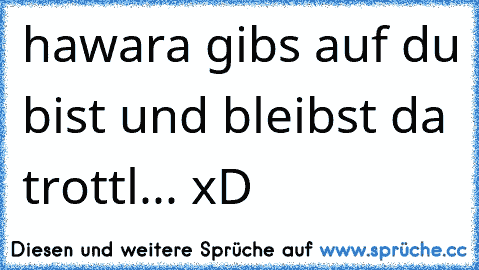 hawara gibs auf du bist und bleibst da trottl... xD