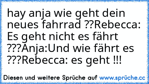 hay anja wie geht dein neues fahrrad ??
Rebecca: Es geht nicht es fährt ???
Anja:Und wie fährt es ???
Rebecca: es geht !!!