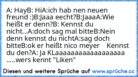 A: Hay
B: Hi
A:ich hab nen neuen freund :)
B:Jaaa eecht?
B:Jaaa
A:Wie heißt er denn?
B: Kennst du nicht...
A:doch sag mal bitte
B:Nein denn kennst du nicht
A:sag doch bitte
B:ok er heißt nico meyer    Kennst du den?
A: Ja KLaaaaaaaaaaaaaaaaaa .....
wers kennt "Liken"