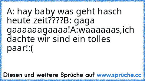 A: hay baby was geht hasch heute zeit????
B: gaga gaaaaaagaaaa!
A:waaaaaas,ich dachte wir sind ein tolles paar!:(