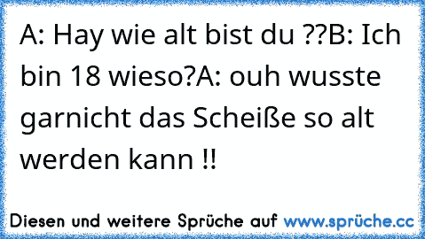 A: Hay wie alt bist du ??
B: Ich bin 18 wieso?
A: ouh wusste garnicht das Scheiße so alt werden kann !!