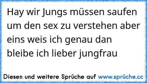 Hay wir Jungs müssen saufen um den sex zu verstehen aber eins weis ich genau dan bleibe ich lieber jungfrau