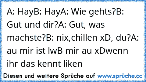 A: Hay
B: Hay
A: Wie gehts?
B: Gut und dir?
A: Gut, was machste?
B: nix,chillen xD, du?
A: au mir ist lw
B mir au xD
wenn ihr das kennt liken