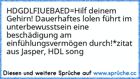 HDGDLFIUEBAED=
Hilf deinem Gehirn! Dauerhaftes lolen führt im unterbewusstsein eine beschädigung am einfühlungsvermögen durch!
*zitat aus Jasper, HDL song