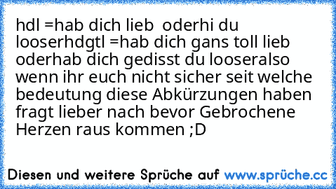 hdl =
hab dich lieb
  oder
hi du looser
hdgtl =
hab dich gans toll lieb
   oder
hab dich gedisst du looser
also wenn ihr euch nicht sicher seit welche bedeutung diese Abkürzungen haben fragt lieber nach bevor Gebrochene Herzen raus kommen ;D