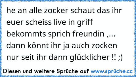 he an alle zocker schaut das ihr euer scheiss live in griff bekommts sprich freundin ,... dann könnt ihr ja auch zocken nur seit ihr dann glücklicher !! ;)