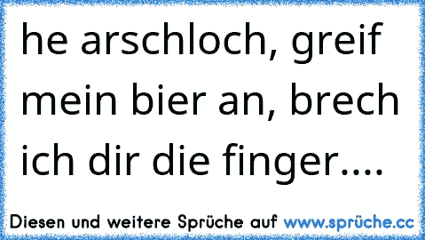 he arschloch, greif mein bier an, brech ich dir die finger....