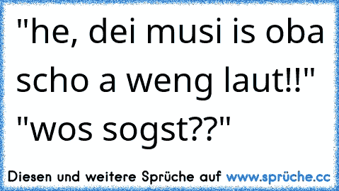 "he, dei musi is oba scho a weng laut!!" "wos sogst??"