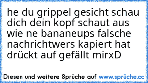 he du grippel gesicht schau dich dein kopf schaut aus wie ne banane
ups falsche nachricht
wers kapiert hat drückt auf gefällt mir
xD