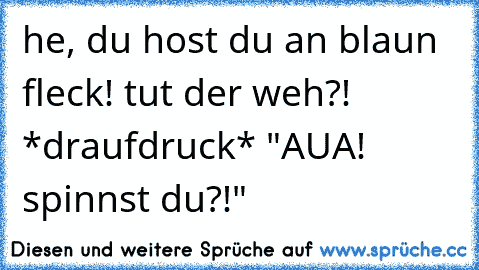 he, du host du an blaun fleck! tut der weh?! *draufdruck* "AUA! spinnst du?!"