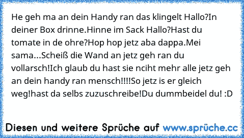 He geh ma an dein Handy ran das klingelt Hallo?In deiner Box drinne.Hinne im Sack Hallo?Hast du tomate in de ohre?Hop hop jetz aba dappa.Mei sama...Scheiß die Wand an jetz geh ran du vollarsch!Ich glaub du hast sie nciht mehr alle jetz geh an dein handy ran mensch!!!!So jetz is er gleich weg!hast da selbs zuzuschreibe!Du dummbeidel du! :D