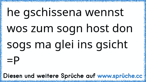 he gschissena wennst wos zum sogn host don sogs ma glei ins gsicht =P