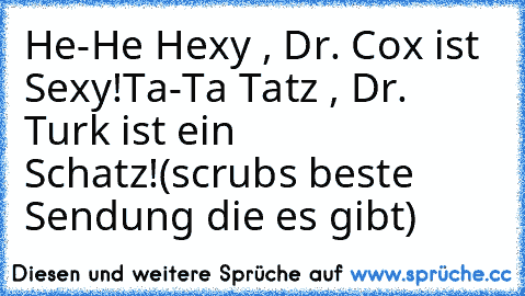 He-He Hexy , Dr. Cox ist Sexy!
Ta-Ta Tatz , Dr. Turk ist ein Schatz!
(scrubs beste Sendung die es gibt)