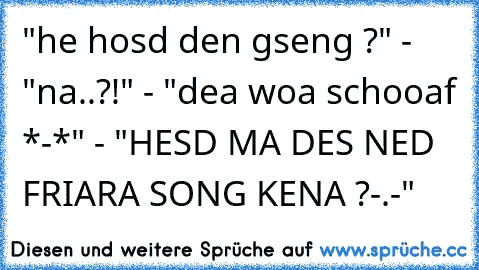 "he hosd den gseng ?" - "na..?!" - "dea woa schooaf *-*" - "HESD MA DES NED FRIARA SONG KENA ?-.-"