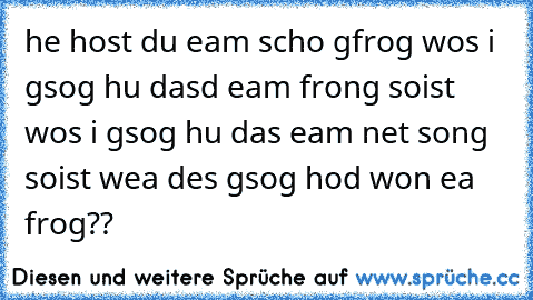 he host du eam scho gfrog wos i gsog hu dasd eam frong soist wos i gsog hu das eam net song soist wea des gsog hod won ea frog??