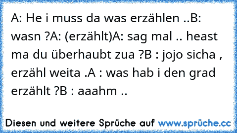 A: He i muss da was erzählen ..
B: wasn ?
A: (erzählt)
A: sag mal .. heast ma du überhaubt zua ?
B : jojo sicha , erzähl weita .
A : was hab i den grad erzählt ?
B : aaahm ..