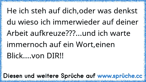 He ich steh auf dich,oder was denkst du wieso ich immerwieder auf deiner Arbeit aufkreuze???...und ich warte immernoch auf ein Wort,einen Blick....von DIR!!