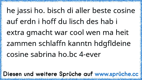 he jassi ho. bisch di aller beste cosine auf erdn i hoff du lisch des hab i extra gmacht war cool wen ma heit zammen schlaffn kanntn hdgfl
deine cosine sabrina ho.
bc 4-ever